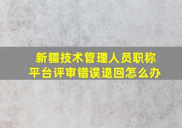 新疆技术管理人员职称平台评审错误退回怎么办