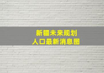 新疆未来规划人口最新消息图