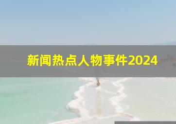 新闻热点人物事件2024