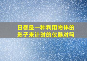 日晷是一种利用物体的影子来计时的仪器对吗