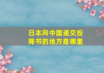 日本向中国递交投降书的地方是哪里