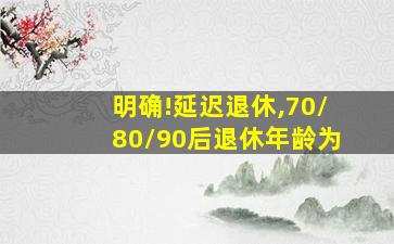 明确!延迟退休,70/80/90后退休年龄为