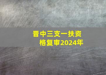 晋中三支一扶资格复审2024年