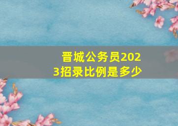 晋城公务员2023招录比例是多少