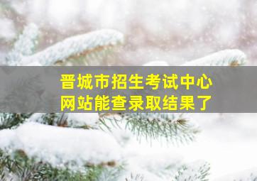 晋城市招生考试中心网站能查录取结果了