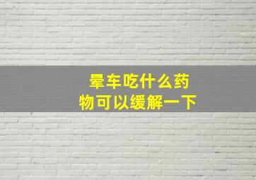 晕车吃什么药物可以缓解一下