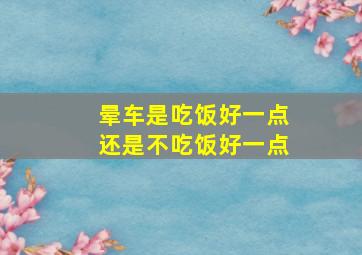 晕车是吃饭好一点还是不吃饭好一点