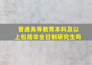 普通高等教育本科及以上包括非全日制研究生吗