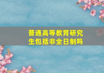 普通高等教育研究生包括非全日制吗