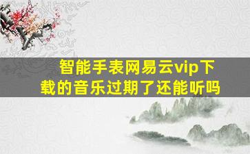 智能手表网易云vip下载的音乐过期了还能听吗