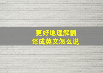 更好地理解翻译成英文怎么说