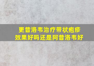 更昔洛韦治疗带状疱疹效果好吗还是阿昔洛韦好