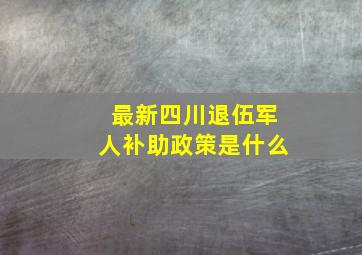 最新四川退伍军人补助政策是什么