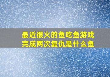 最近很火的鱼吃鱼游戏完成两次复仇是什么鱼