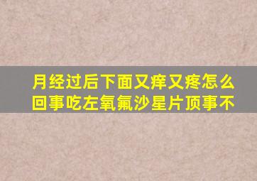 月经过后下面又痒又疼怎么回事吃左氧氟沙星片顶事不