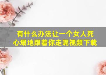 有什么办法让一个女人死心塌地跟着你走呢视频下载