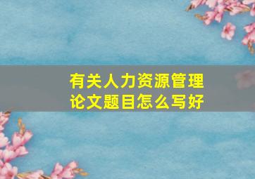 有关人力资源管理论文题目怎么写好