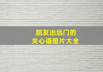 朋友出远门的关心语图片大全