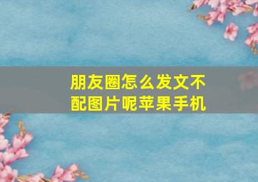 朋友圈怎么发文不配图片呢苹果手机