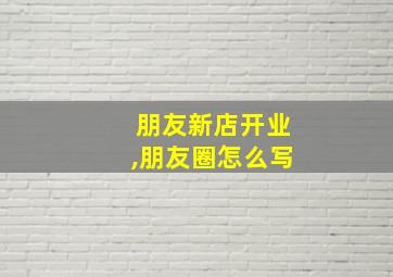 朋友新店开业,朋友圈怎么写