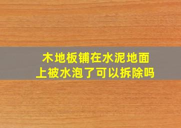 木地板铺在水泥地面上被水泡了可以拆除吗