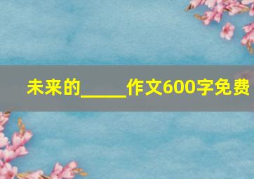 未来的_____作文600字免费