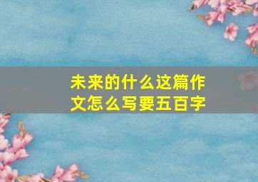 未来的什么这篇作文怎么写要五百字