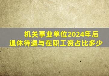 机关事业单位2024年后退休待遇与在职工资占比多少