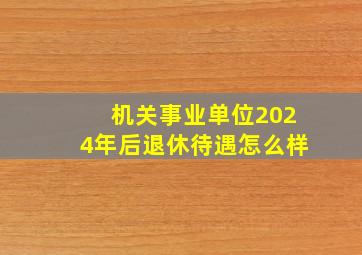 机关事业单位2024年后退休待遇怎么样