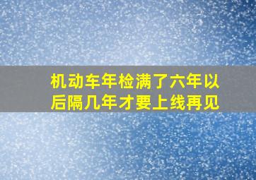 机动车年检满了六年以后隔几年才要上线再见