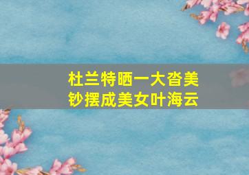 杜兰特晒一大沓美钞摆成美女叶海云