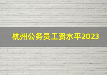 杭州公务员工资水平2023