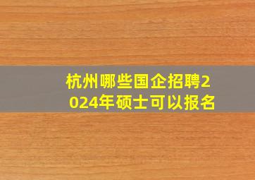 杭州哪些国企招聘2024年硕士可以报名