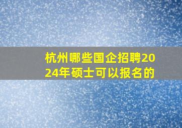 杭州哪些国企招聘2024年硕士可以报名的