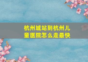 杭州城站到杭州儿童医院怎么走最快