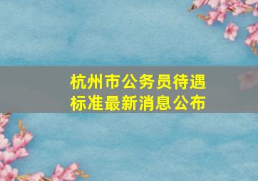 杭州市公务员待遇标准最新消息公布