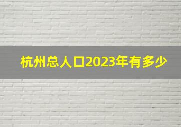 杭州总人口2023年有多少