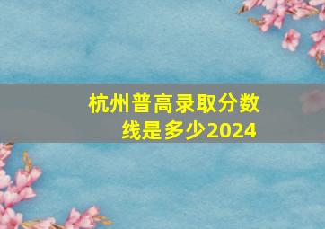 杭州普高录取分数线是多少2024