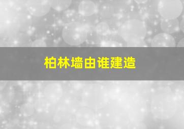 柏林墙由谁建造