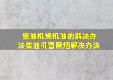 柴油机烧机油的解决办法柴油机冒黑烟解决办法