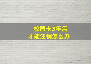 校园卡3年后才能注销怎么办