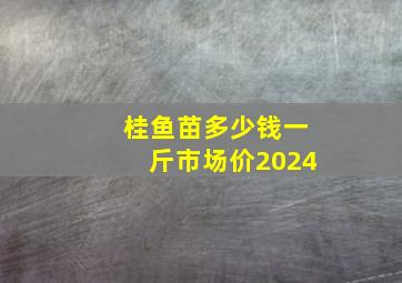 桂鱼苗多少钱一斤市场价2024