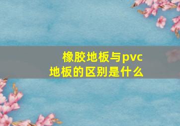 橡胶地板与pvc地板的区别是什么