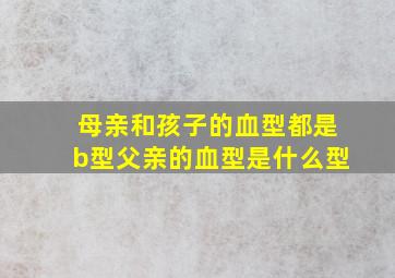 母亲和孩子的血型都是b型父亲的血型是什么型