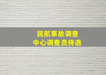 民航事故调查中心调查员待遇