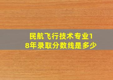 民航飞行技术专业18年录取分数线是多少