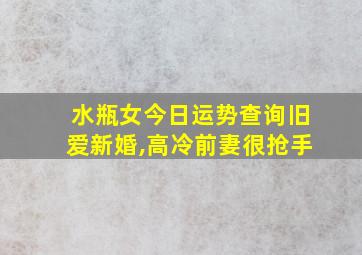 水瓶女今日运势查询旧爱新婚,高冷前妻很抢手