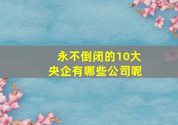 永不倒闭的10大央企有哪些公司呢