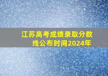 江苏高考成绩录取分数线公布时间2024年