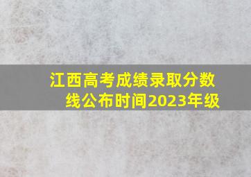 江西高考成绩录取分数线公布时间2023年级